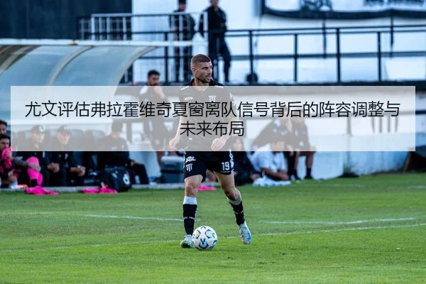 尤文评估弗拉霍维奇夏窗离队信号背后的阵容调整与未来布局